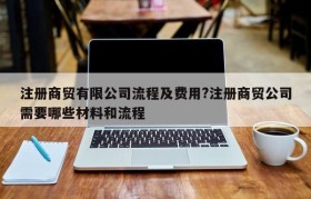 注册商贸有限公司流程及费用?注册商贸公司需要哪些材料和流程