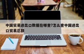 中国贸易进出口数据在哪查?怎么查中国进出口贸易总额